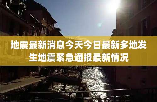 地震最新消息今天今日最新多地发生地震紧急通报最新情况