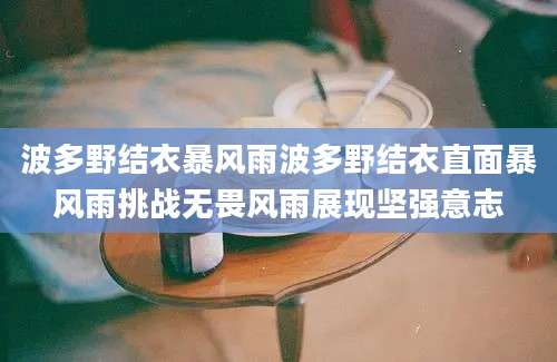 波多野结衣暴风雨波多野结衣直面暴风雨挑战无畏风雨展现坚强意志
