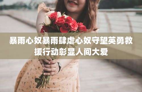 暴雨心奴暴雨肆虐心奴守望英勇救援行动彰显人间大爱