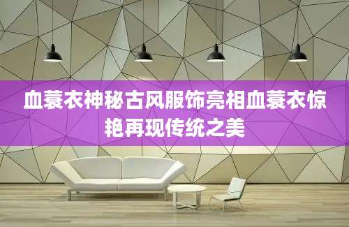 血蓑衣神秘古风服饰亮相血蓑衣惊艳再现传统之美