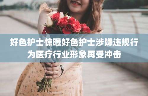 好色护士惊曝好色护士涉嫌违规行为医疗行业形象再受冲击