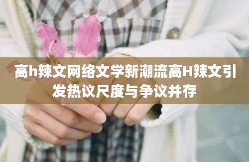 高h辣文网络文学新潮流高H辣文引发热议尺度与争议并存