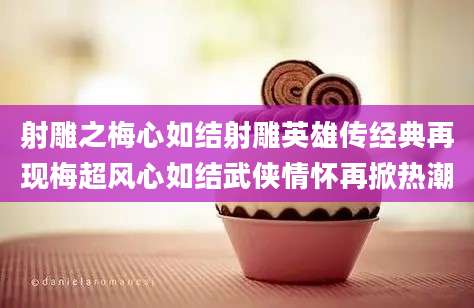 射雕之梅心如结射雕英雄传经典再现梅超风心如结武侠情怀再掀热潮