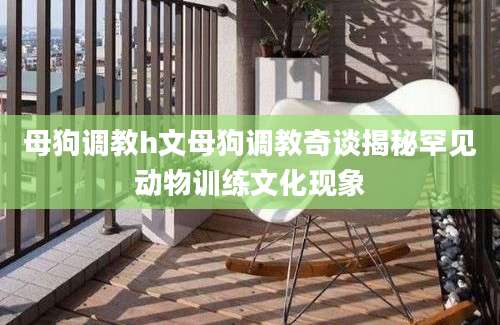母狗调教h文母狗调教奇谈揭秘罕见动物训练文化现象