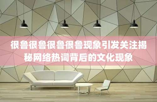 很鲁很鲁很鲁很鲁现象引发关注揭秘网络热词背后的文化现象