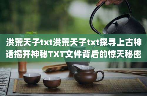 洪荒天子txt洪荒天子txt探寻上古神话揭开神秘TXT文件背后的惊天秘密