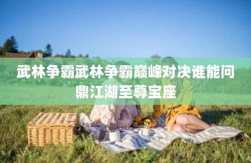 武林争霸武林争霸巅峰对决谁能问鼎江湖至尊宝座