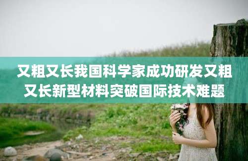 又粗又长我国科学家成功研发又粗又长新型材料突破国际技术难题