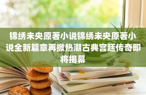 锦绣未央原著小说锦绣未央原著小说全新篇章再掀热潮古典宫廷传奇即将揭幕