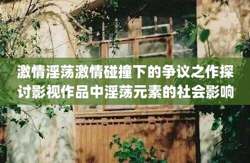 激情淫荡激情碰撞下的争议之作探讨影视作品中淫荡元素的社会影响