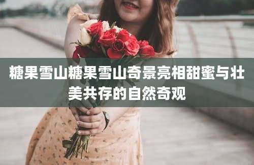 糖果雪山糖果雪山奇景亮相甜蜜与壮美共存的自然奇观