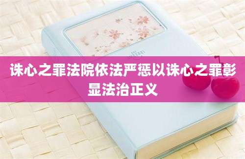 诛心之罪法院依法严惩以诛心之罪彰显法治正义