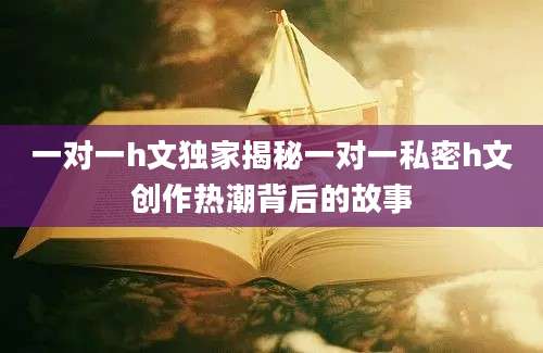 一对一h文独家揭秘一对一私密h文创作热潮背后的故事