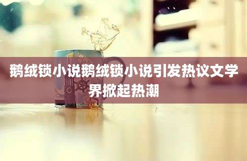 鹅绒锁小说鹅绒锁小说引发热议文学界掀起热潮
