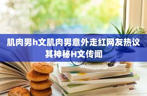 肌肉男h文肌肉男意外走红网友热议其神秘H文传闻