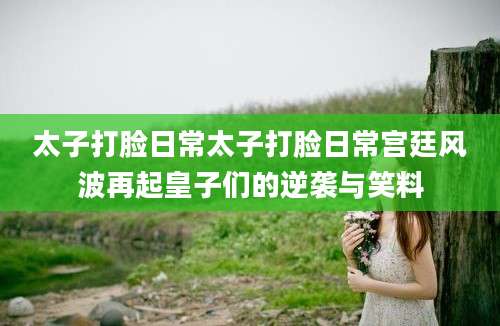 太子打脸日常太子打脸日常宫廷风波再起皇子们的逆袭与笑料