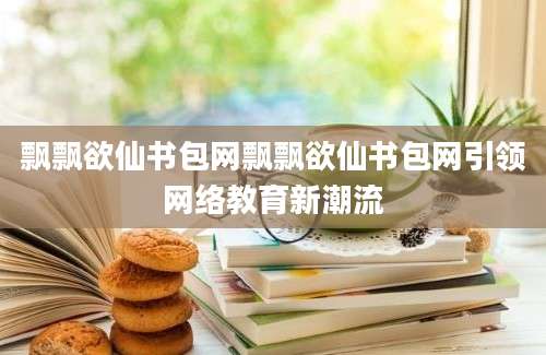 飘飘欲仙书包网飘飘欲仙书包网引领网络教育新潮流