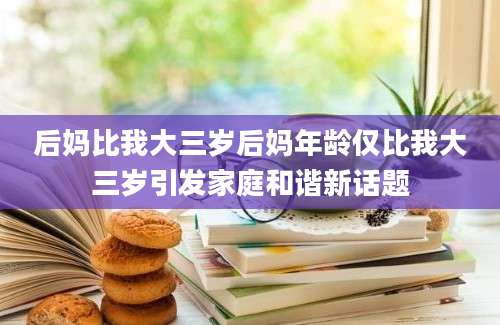 后妈比我大三岁后妈年龄仅比我大三岁引发家庭和谐新话题
