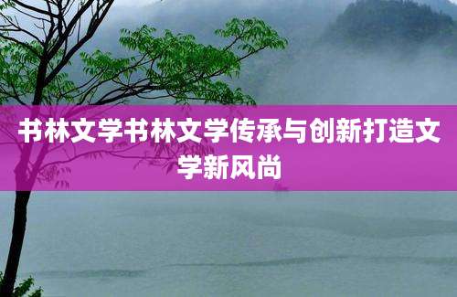 书林文学书林文学传承与创新打造文学新风尚