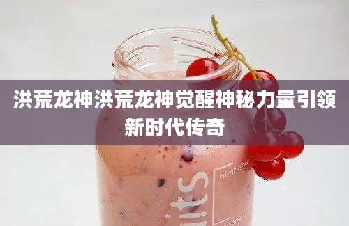 洪荒龙神洪荒龙神觉醒神秘力量引领新时代传奇