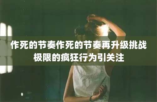 作死的节奏作死的节奏再升级挑战极限的疯狂行为引关注
