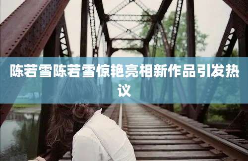 陈若雪陈若雪惊艳亮相新作品引发热议