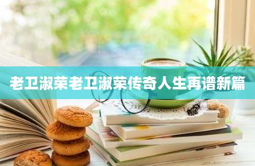 老卫淑荣老卫淑荣传奇人生再谱新篇