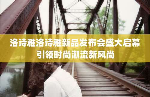 洛诗雅洛诗雅新品发布会盛大启幕引领时尚潮流新风尚