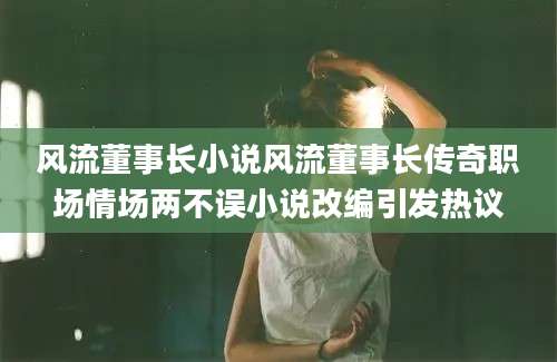 风流董事长小说风流董事长传奇职场情场两不误小说改编引发热议