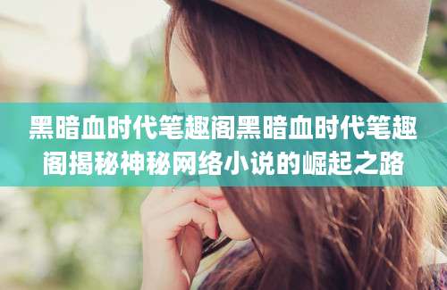 黑暗血时代笔趣阁黑暗血时代笔趣阁揭秘神秘网络小说的崛起之路