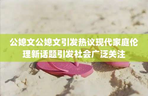 公媳文公媳文引发热议现代家庭伦理新话题引发社会广泛关注