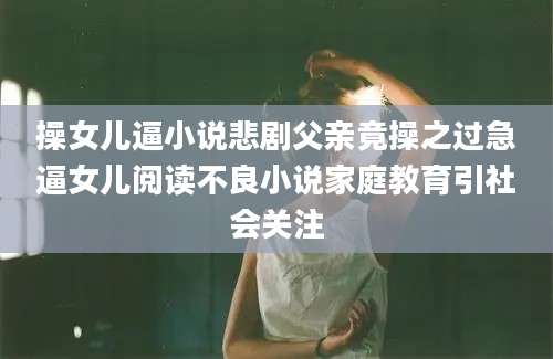 操女儿逼小说悲剧父亲竟操之过急逼女儿阅读不良小说家庭教育引社会关注