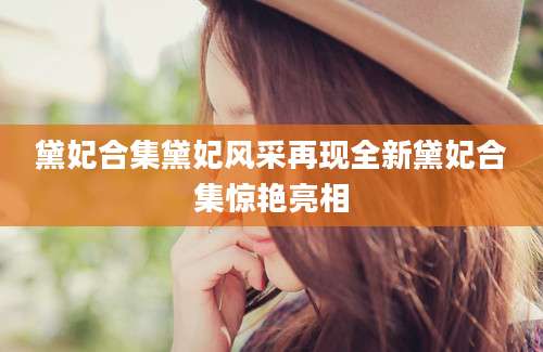 黛妃合集黛妃风采再现全新黛妃合集惊艳亮相