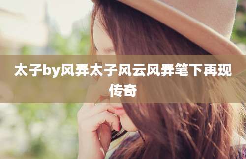 太子by风弄太子风云风弄笔下再现传奇