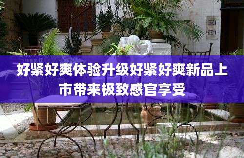 好紧好爽体验升级好紧好爽新品上市带来极致感官享受