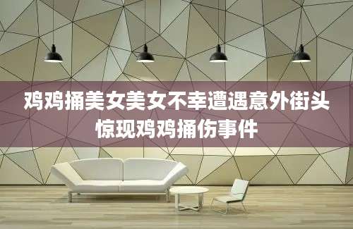 鸡鸡捅美女美女不幸遭遇意外街头惊现鸡鸡捅伤事件