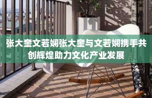 张大奎文若娴张大奎与文若娴携手共创辉煌助力文化产业发展
