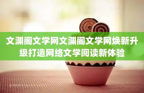 文渊阁文学网文渊阁文学网焕新升级打造网络文学阅读新体验