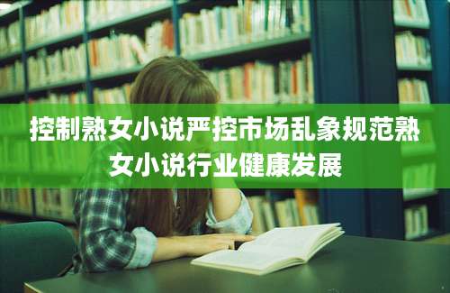 控制熟女小说严控市场乱象规范熟女小说行业健康发展