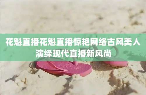 花魁直播花魁直播惊艳网络古风美人演绎现代直播新风尚