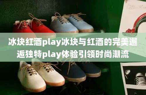 冰块红酒play冰块与红酒的完美邂逅独特play体验引领时尚潮流