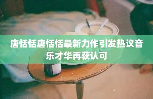 唐恬恬唐恬恬最新力作引发热议音乐才华再获认可