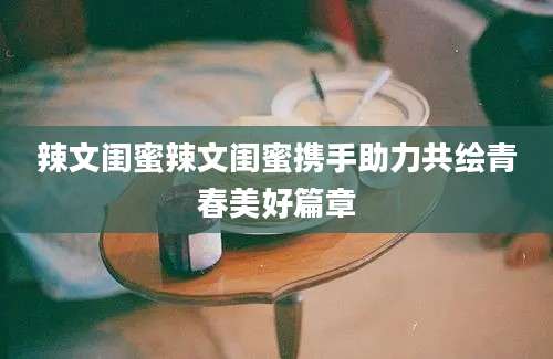 辣文闺蜜辣文闺蜜携手助力共绘青春美好篇章