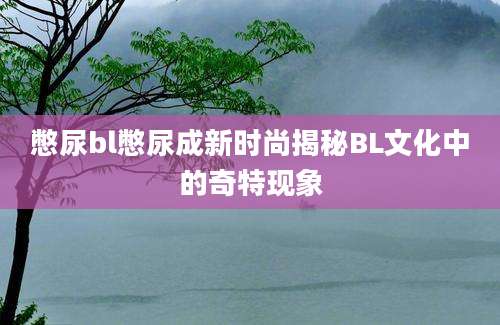 憋尿bl憋尿成新时尚揭秘BL文化中的奇特现象
