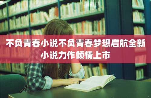 不负青春小说不负青春梦想启航全新小说力作倾情上市