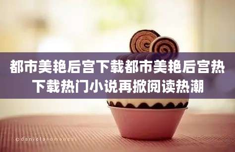 都市美艳后宫下载都市美艳后宫热下载热门小说再掀阅读热潮