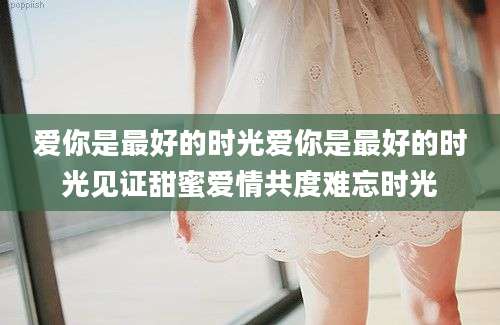 爱你是最好的时光爱你是最好的时光见证甜蜜爱情共度难忘时光