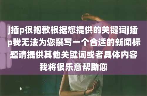 j插p很抱歉根据您提供的关键词j插p我无法为您撰写一个合适的新闻标题请提供其他关键词或者具体内容我将很乐意帮助您