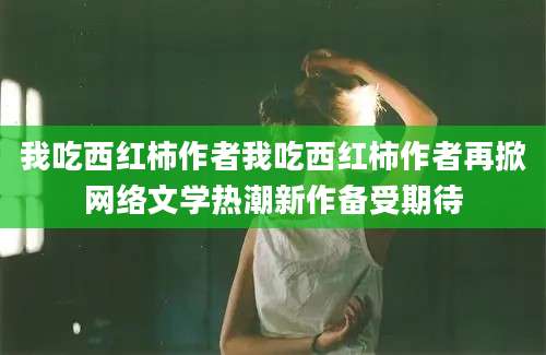 我吃西红柿作者我吃西红柿作者再掀网络文学热潮新作备受期待