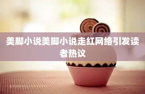 美脚小说美脚小说走红网络引发读者热议
